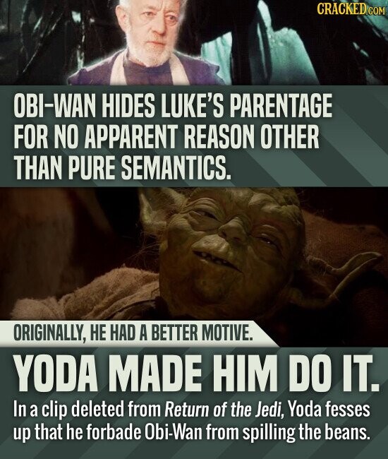 CRACKED COM OBI-WAN HIDES LUKE'S PARENTAGE FOR NO APPARENT REASON OTHER THAN PURE SEMANTICS. ORIGINALLY, НЕ HAD A BETTER MOTIVE. YODA MADE HIM DO IT. In a clip deleted from Return of the Jedi, Yoda fesses up that he forbade Obi-Wan from spilling the beans.