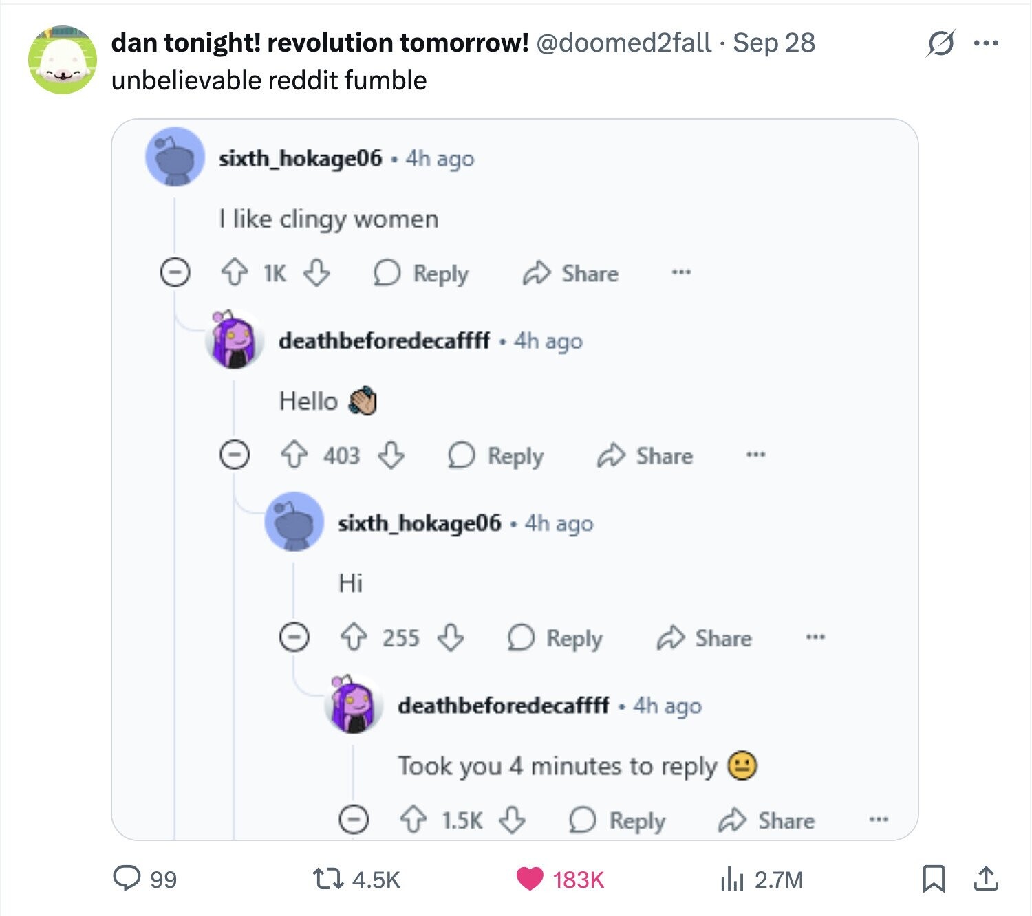 dan tonight! revolution tomorrow! @doomed2fall Sep 28 G ... unbelievable reddit fumble sixth_hokage06 4h ago I like clingy women 1K Reply Share ... deathbeforedecaffff 4h ago Hello 403 Reply Share ... sixth_hokage06 4h ago Hi 255 Reply Share ... deathbeforedecaffff 4h ago Took you 4 minutes to reply - 1.5K Reply Share 99 4.5K 183K del 2.7M 