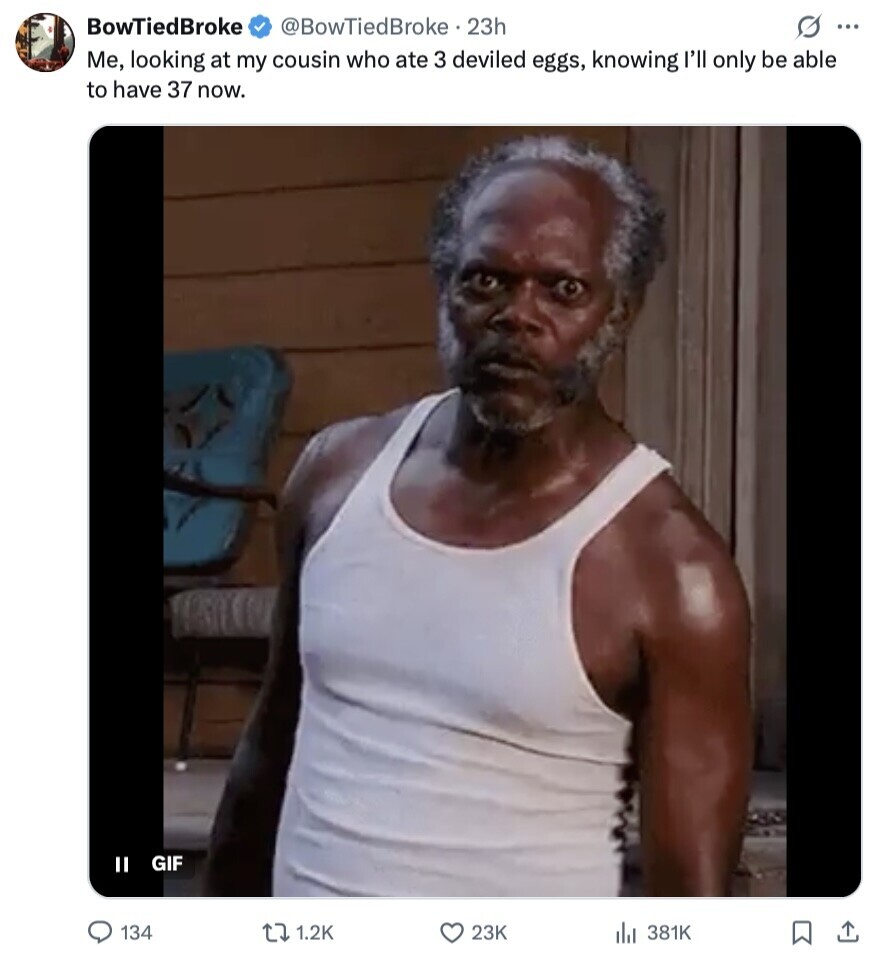 BowTiedBroke @BowTiedBroke 23h S ... Me, looking at my cousin who ate 3 deviled eggs, knowing I'll only be able to have 37 now. GIF II 134 1.2K 23K 381K 