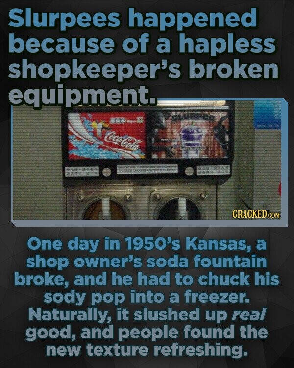 Slurpees happened because of a hapless shopkeeper's broken equipment. URPCE Coca-Cola CRACKEDo COM One day in 1950's Kansas, a shop owner's soda fountain broke, and he had to chuck his sody pop into a freezer. Naturally, it slushed up real good, and people found the new texture refreshing.