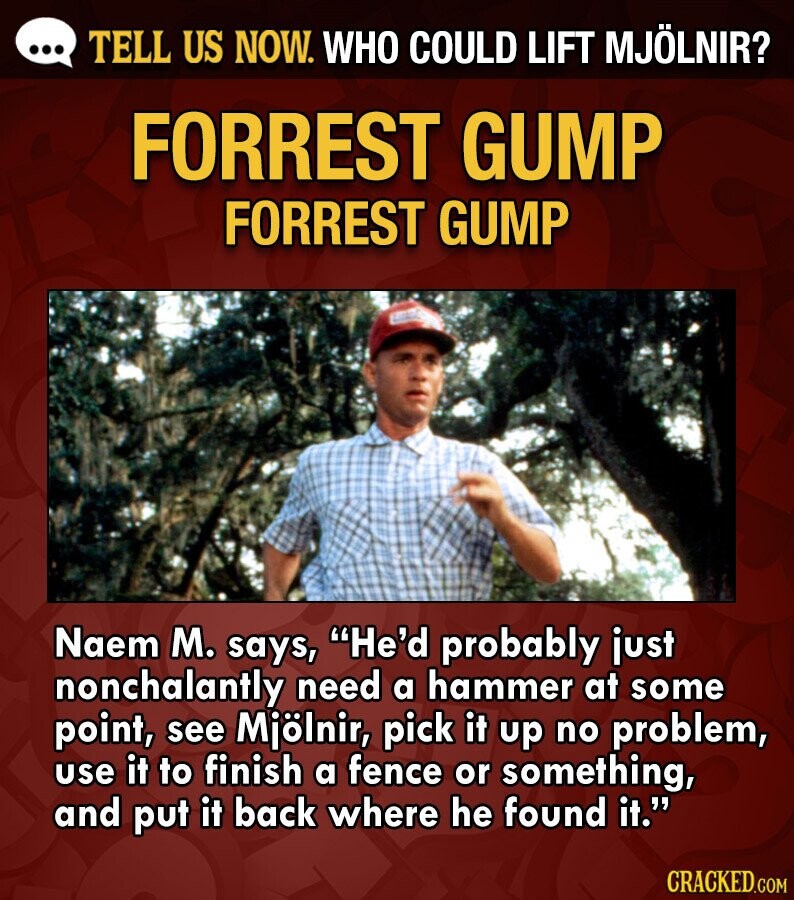 ... TELL US NOW. WHO COULD LIFT MJÖLNIR? FORREST GUMP FORREST GUMP Naem M. says, He'd probably just nonchalantly need a hammer at some point, see Mjölnir, pick it up no problem, use it to finish a fence or something, and put it back where he found it. CRACKED.COM