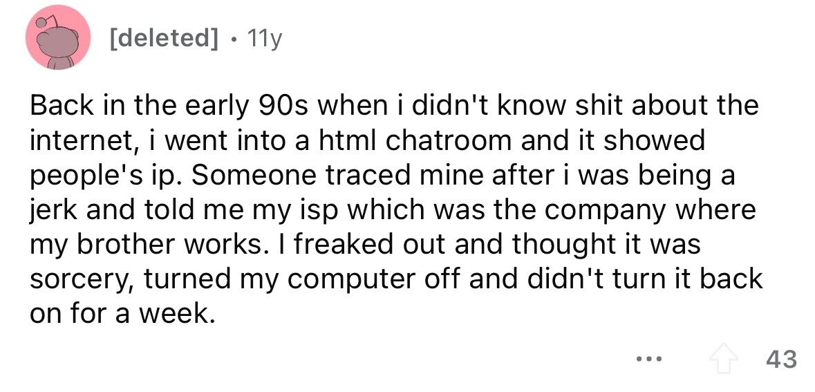 [deleted] . 11y Back in the early 90s when i didn't know shit about the internet, i went into a html chatroom and it showed people's ip. Someone traced mine after i was being a jerk and told me my isp which was the company where my brother works. I freaked out and thought it was sorcery, turned my computer off and didn't turn it back on for a week. ... 43 