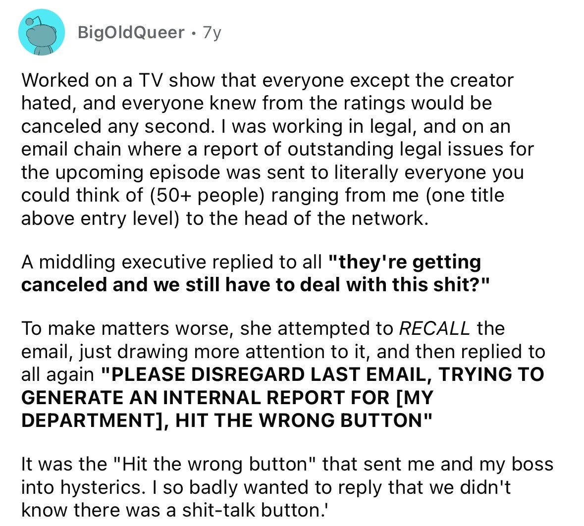 BigOldQueer 7y Worked on a TV show that everyone except the creator hated, and everyone knew from the ratings would be canceled any second. I was working in legal, and on an email chain where a report of outstanding legal issues for the upcoming episode was sent to literally everyone you could think of (50+ people) ranging from me (one title above entry level) to the head of the network. A middling executive replied to all they're getting canceled and we still have to deal with this shit? To make matters worse, she attempted to RECALL the email, just drawing