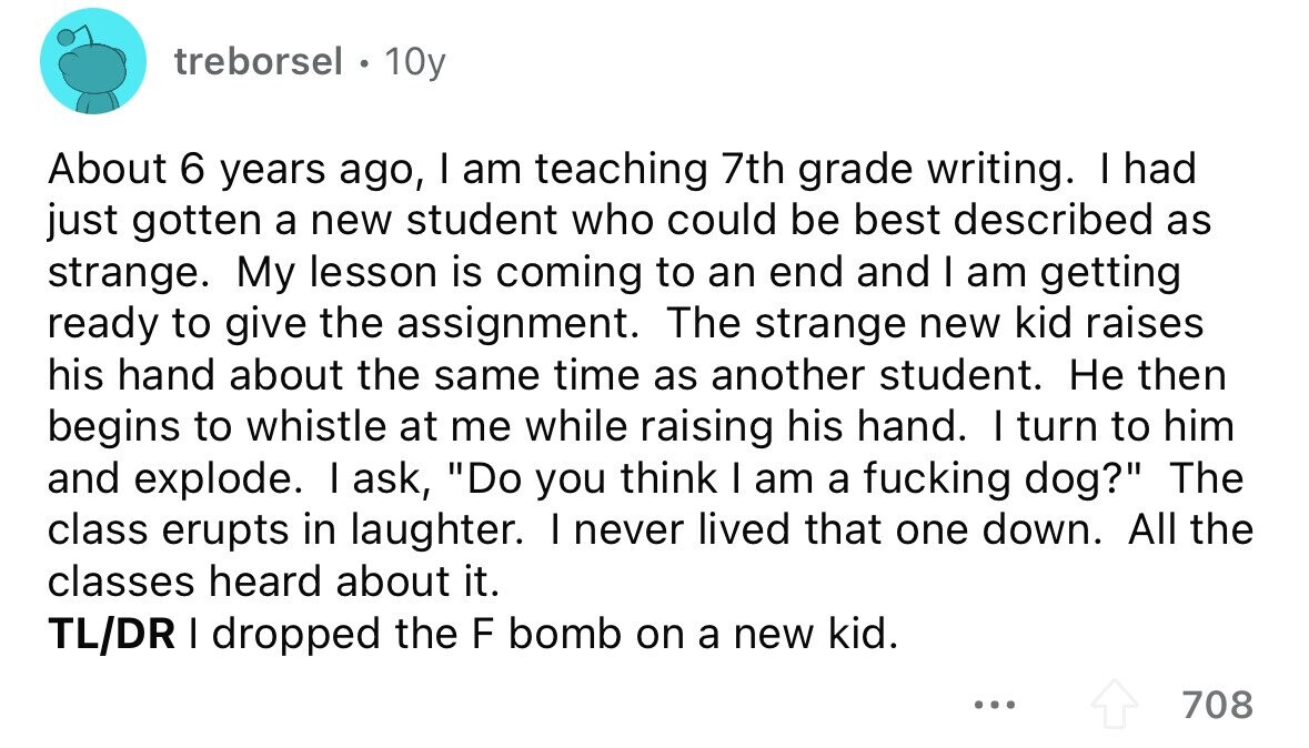 treborsel . 10y About 6 years ago, I am teaching 7th grade writing. I had just gotten a new student who could be best described as strange. My lesson is coming to an end and I am getting ready to give the assignment. The strange new kid raises his hand about the same time as another student. Не then begins to whistle at me while raising his hand. I turn to him and explode. I ask, Do you think I am a fucking dog? The class erupts in laughter. I never lived that one down. All the classes heard about 
