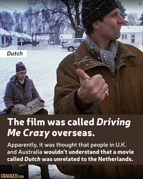 Dutch CHICAGO The film was called Driving Me Crazy overseas. Apparently, it was thought that people in U.K. and Australia wouldn't understand that a movie called Dutch was unrelated to the Netherlands. CRACKED.COM