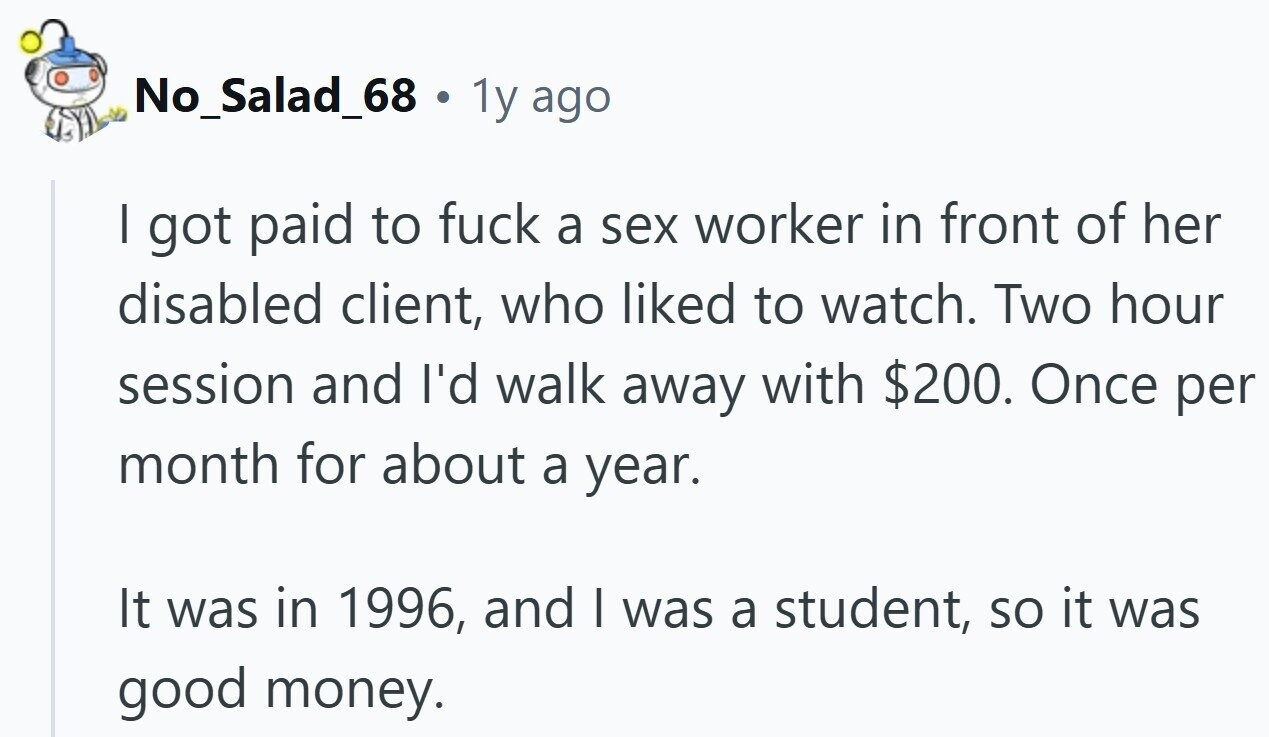 No_Salad_68 . 1y ago | got paid to fuck a sex worker in front of her disabled client, who liked to watch. Two hour session and I'd walk away with $200. Once per month for about a year. It was in 1996, and | was a student, so it was good money.