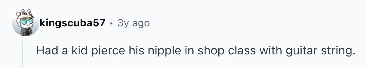 kingscuba57 . 3y ago Had a kid pierce his nipple in shop class with guitar string.