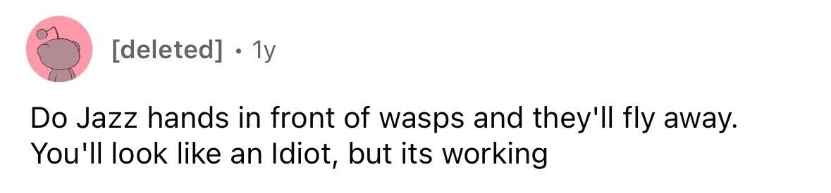 1y Do Jazz hands in front of wasps and they'll fly away. You'll look like an Idiot, but its working