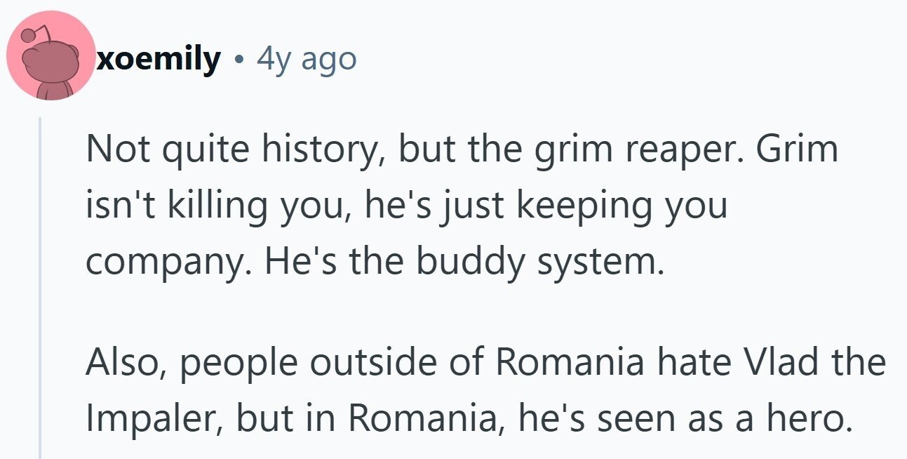 xoemily 4y ago Not quite history, but the grim reaper. Grim isn't killing you, he's just keeping you company. He's the buddy system. Also, people outside of Romania hate Vlad the Impaler, but in Romania, he's seen as a hero.