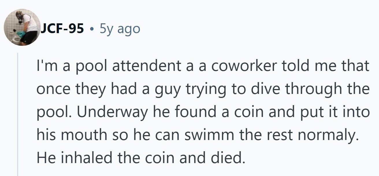 JCF-95 . 5y ago I'm a pool attendent a a coworker told me that once they had a guy trying to dive through the pool. Underway he found a coin and put it into his mouth so he can swimm the rest normaly. Не inhaled the coin and died.