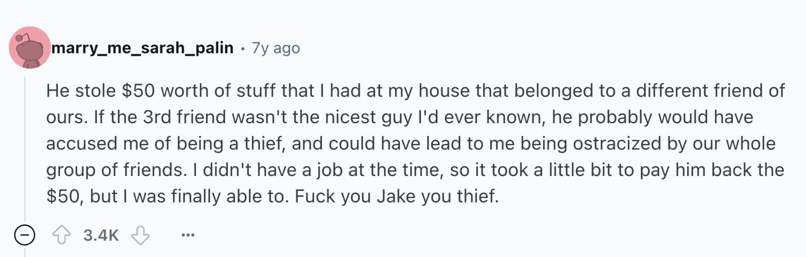 marry_me_sarah_palin . 7y ago Не stole $50 worth of stuff that I had at my house that belonged to a different friend of ours. If the 3rd friend wasn't the nicest guy I'd ever known, he probably would have accused me of being a thief, and could have lead to me being ostracized by our whole group of friends. I didn't have a job at the time, so it took a little bit to pay him back the $50, but I was finally able to. Fuck you Jake you thief. 3.4K ...