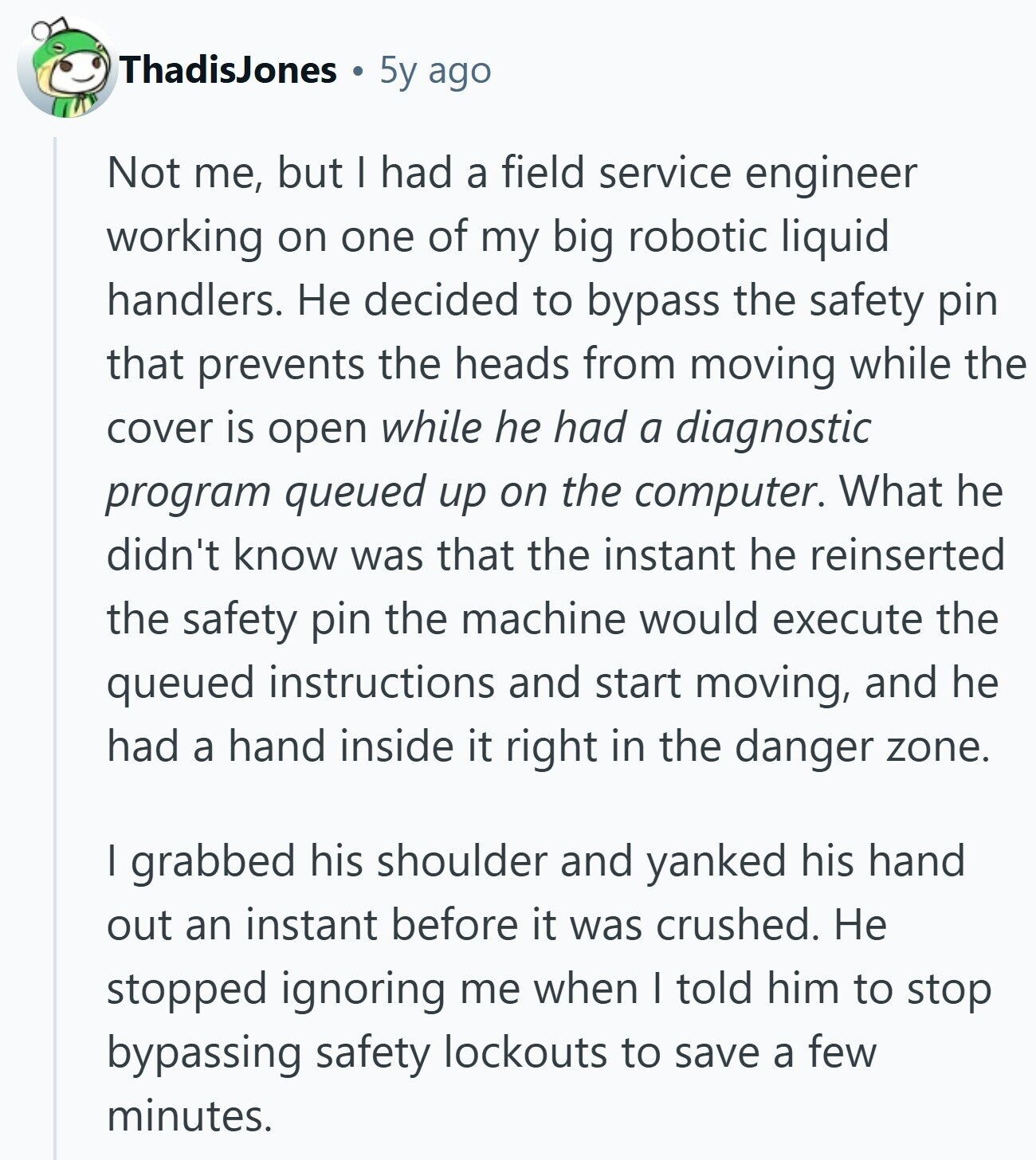 ThadisJones 5y ago Not me, but I had a field service engineer working on one of my big robotic liquid handlers. Не decided to bypass the safety pin that prevents the heads from moving while the cover is open while he had a diagnostic program queued up on the computer. What he didn't know was that the instant he reinserted the safety pin the machine would execute the queued instructions and start moving, and he had a hand inside it right in the danger zone. I grabbed his shoulder and yanked his hand out an instant before it was crushed. 