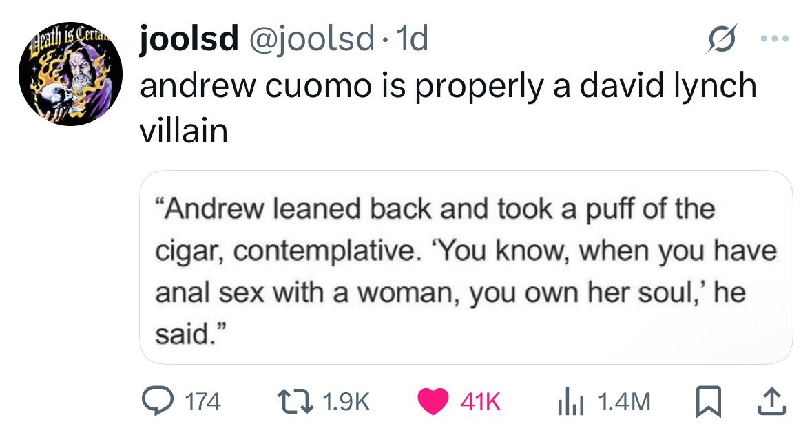 joolsd @joolsd 1d Eleath is Certa ... andrew cuomo is properly a david lynch villain Andrew leaned back and took a puff of the cigar, contemplative. 'You know, when you have anal sex with a woman, you own her soul,' he said. 174 1.9K 41K 1.4M 