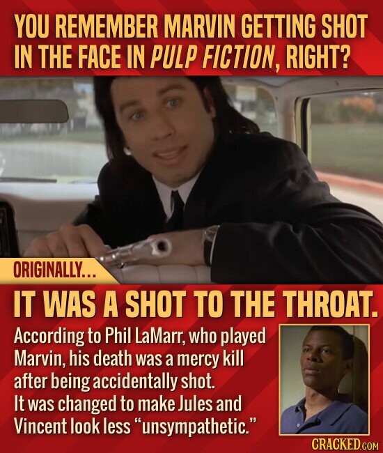 YOU REMEMBER MARVIN GETTING SHOT IN THE FACE IN PULP FICTION, RIGHT? ORIGINALLY... IT WAS A SHOT TO THE THROAT. According to Phil LaMarr, who played Marvin, his death was a mercy kill after being accidentally shot. It was changed to make Jules and Vincent look less unsympathetic. CRACKED.COM
