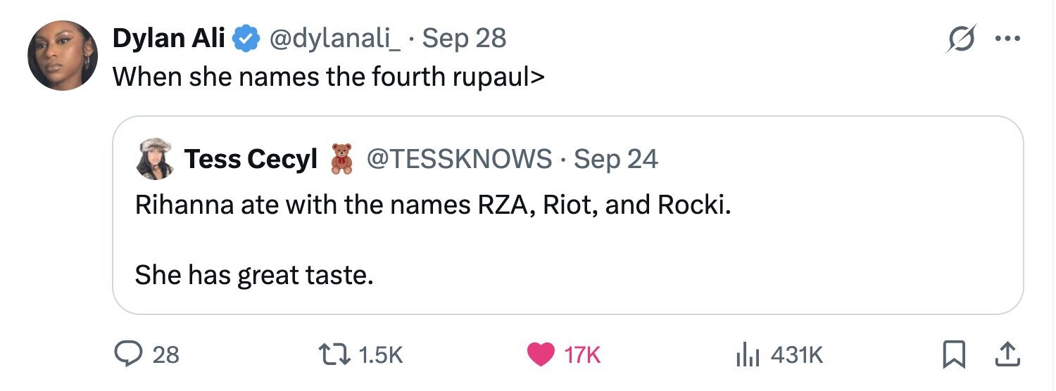 Dylan Ali @dylanali_. Sep 28 S ... When she names the fourth rupaul> @TESSKNOWS Sep 24 Tess Cecyl Rihanna ate with the names RZA, Riot, and Rocki. She has great taste. 28 1.5K 17K 431K 