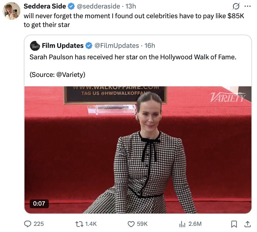 Seddera Side @sedderaside 13h ... will never forget the moment I found out celebrities have to pay like $85K to get their star DIPDATES LM Film Updates @FilmUpdates 16h Sarah Paulson has received her star on the Hollywood Walk of Fame. (Source: @Variety) VWW.WALKOPPAME.COM TAG US @HWDWALKOFFA VARIETY 0:07 225 1.4K 59K 2.6M 