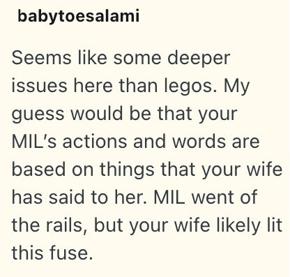 babytoesalami Seems like some deeper issues here than legos. My guess would be that your MIL's actions and words are based on things that your wife has said to her. MIL went of the rails, but your wife likely lit this fuse.
