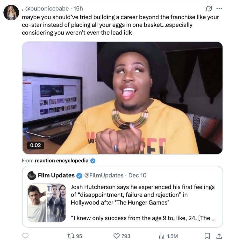 @buboniccbabe. 15h S ... maybe you should've tried building a career beyond the franchise like your co-star instead of placing all your eggs in one basket...especially considering you weren't even the lead idk 0:02 E From reaction encyclopedia DATES Film Updates @FilmUpdates Dec 10 Josh Hutcherson says he experienced his first feelings of disappointment, failure and rejection in Hollywood after 'The Hunger Games' I knew only success from the age 9 to, like, 24. [The ... 95 793 de 1.5M 