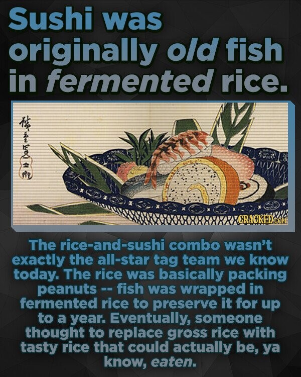 Sushi was originally old fish in fermented rice. A CRACKED The rice-and-sushi combo wasn't exactly the all-star tag team we know today. The rice was basically packing peanuts- fish was wrapped in fermented rice to preserve it for up to a year. Eventually, someone thought to replace gross rice with