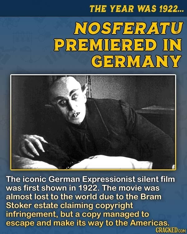 THE YEAR WAS 1922... NOSFERATU PREMIERED IN GERMANY The iconic German Expressionist silent film was first shown in 1922. The movie was almost lost to the world due to the Bram Stoker estate claiming copyright infringement, but a copy managed to escape and make its way to the Americas. CRACKED.COM