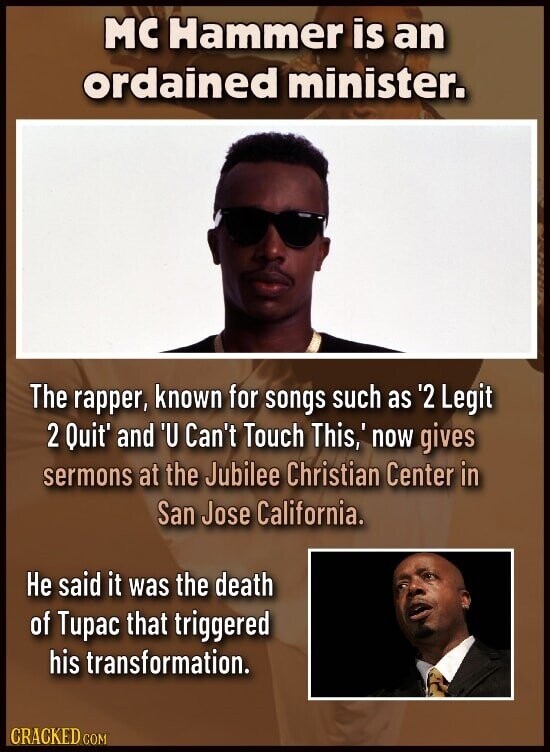 MC Hammer is an ordained minister. The rapper, known for songs such as '2 Legit 2 Quit' and 'U Can't Touch This,' now gives sermons at the Jubilee Christian Center in San Jose California. Не said it was the death of Tupac that triggered his transformation. CRACKED COM