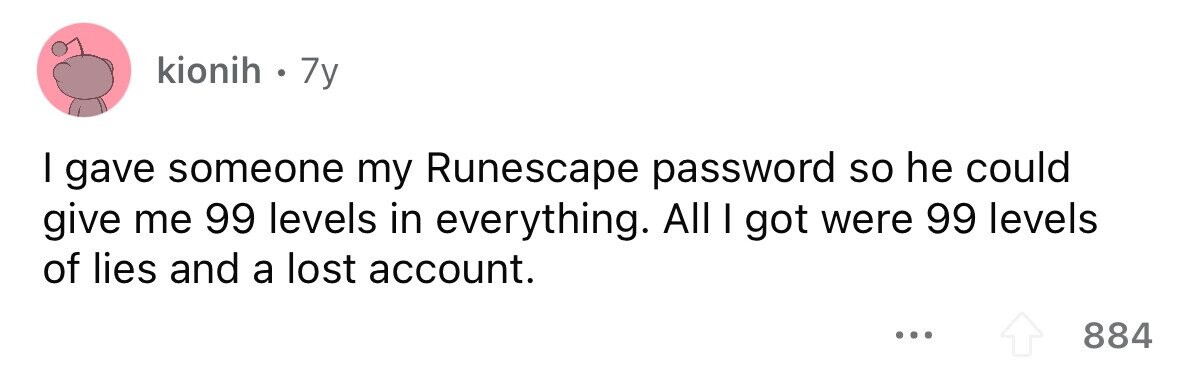 kionih . . 7y I gave someone my Runescape password so he could give me 99 levels in everything. All I got were 99 levels of lies and a lost account. ... 884 