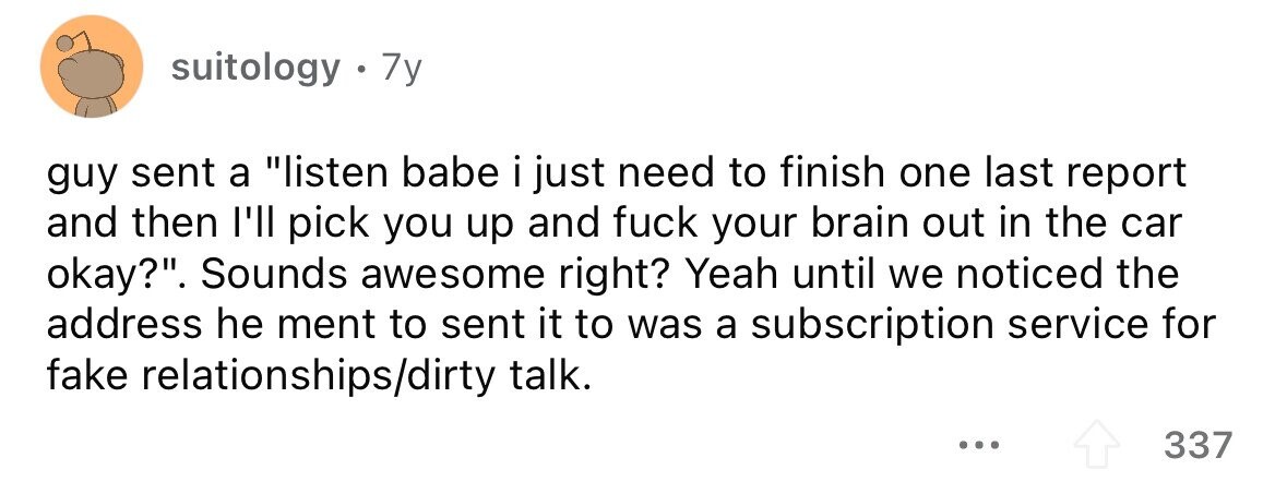 suitology . 7y guy sent a listen babe i just need to finish one last report and then I'll pick you up and fuck your brain out in the car okay?. Sounds awesome right? Yeah until we noticed the address he ment to sent it to was a subscription service for fake relationships/dirty talk. ... 337