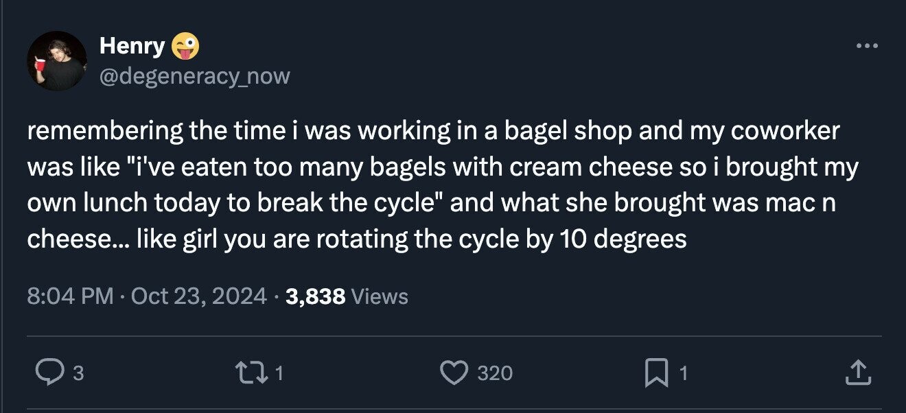 Henry ... @degeneracy_now remembering the time i was working in a bagel shop and my coworker was like i've eaten too many bagels with cream cheese so i brought my own lunch today to break the cycle and what she brought was mac n cheese... like girl you are rotating the cycle by 10 degrees 8:04 PM Oct 23, 2024 3,838 Views 3 1 320 1