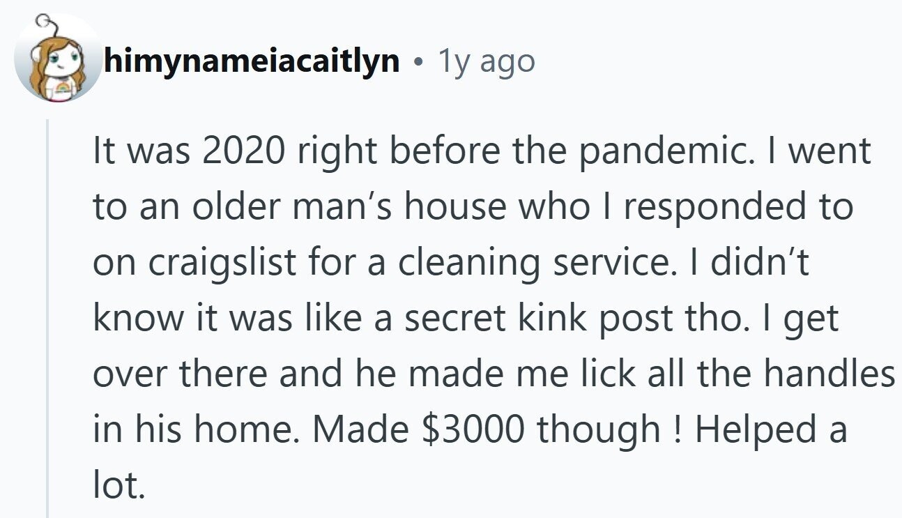 himynameiacaitlyn . 1y ago It was 2020 right before the pandemic. I went to an older man's house who I responded to on craigslist for a cleaning service. | didn't know it was like a secret kink post tho. I get over there and he made me lick all the handles in his home. Made $3000 though! Helped a lot.