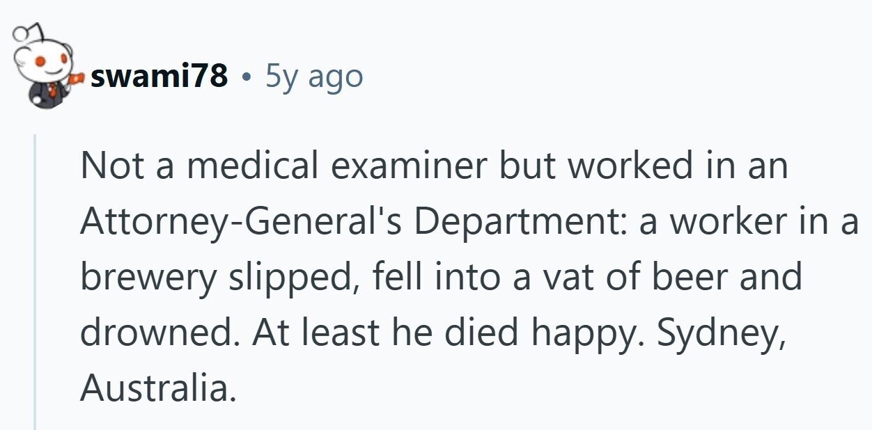 swami78 . 5y ago Not a medical examiner but worked in an Attorney-General's Department: a worker in a brewery slipped, fell into a vat of beer and drowned. At least he died happy. Sydney, Australia.