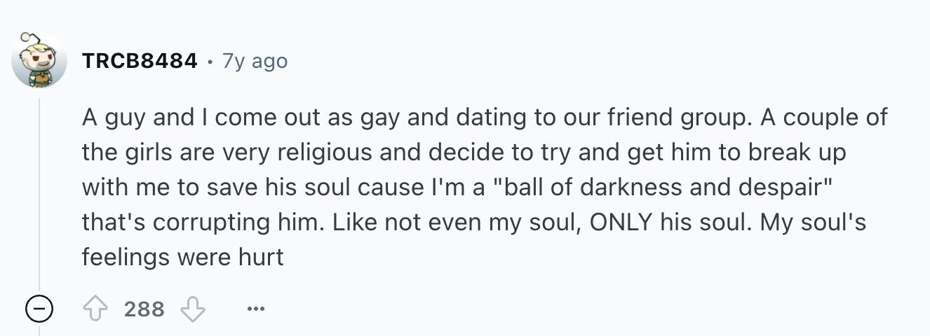 TRCB8484 . 7y ago A guy and I come out as gay and dating to our friend group. A couple of the girls are very religious and decide to try and get him to break up with me to save his soul cause I'm a ball of darkness and despair that's corrupting him. Like not even my soul, ONLY his soul. My soul's feelings were hurt 288 ...