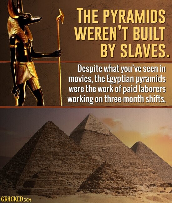 THE PYRAMIDS WEREN'T BUILT BY SLAVES. Despite what you've seen in movies, the Egyptian pyramids were the work of paid laborers working on three-month shifts. CRACKED.COM