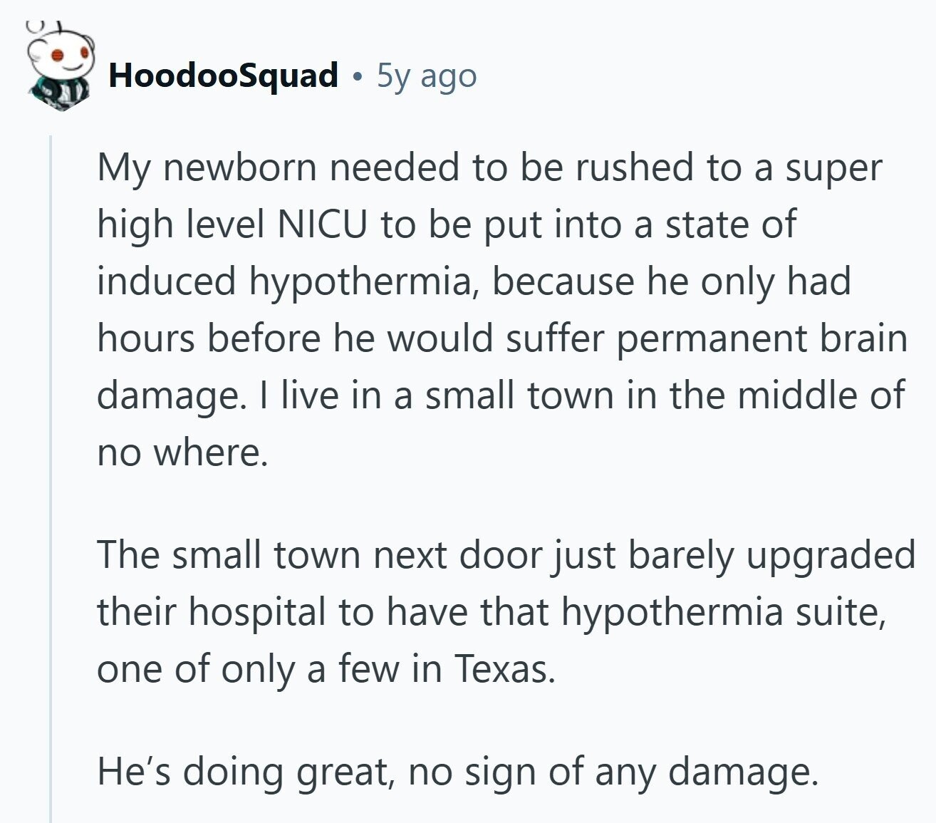 HoodooSquad 5y ago My newborn needed to be rushed to a super high level NICU to be put into a state of induced hypothermia, because he only had hours before he would suffer permanent brain damage. I live in a small town in the middle of no where. The small town next door just barely upgraded their hospital to have that hypothermia suite, one of only a few in Texas. He's doing great, no sign of any damage. 