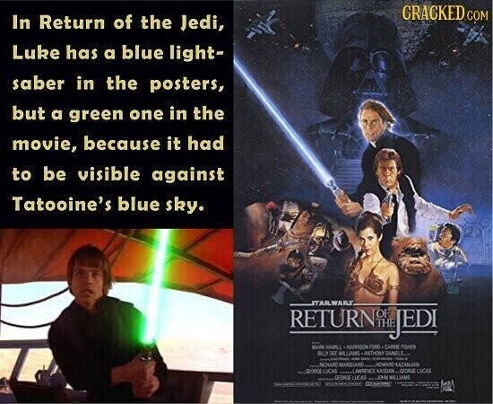 CRACKED.COM In Return of the Jedi, Luke has a blue light- saber in the posters, but a green one in the movie, because it had to be visible against Tatooine's blue sky. STARWARS RETURN OF JEDI - MARK HAMLE MARRISON FORD CARRE FISHER BLU DEL WILLIAMS -ANTHONY DANELS... - - - - DON'T ....ROHARD MARQUAND CHOWARD KAZANJAN SEOKO LUCAS -LAWRENCE KASDAN... GEORGE LUCAS GEORGE LECAS ...ON WILLIAMS - - H I I I i - -