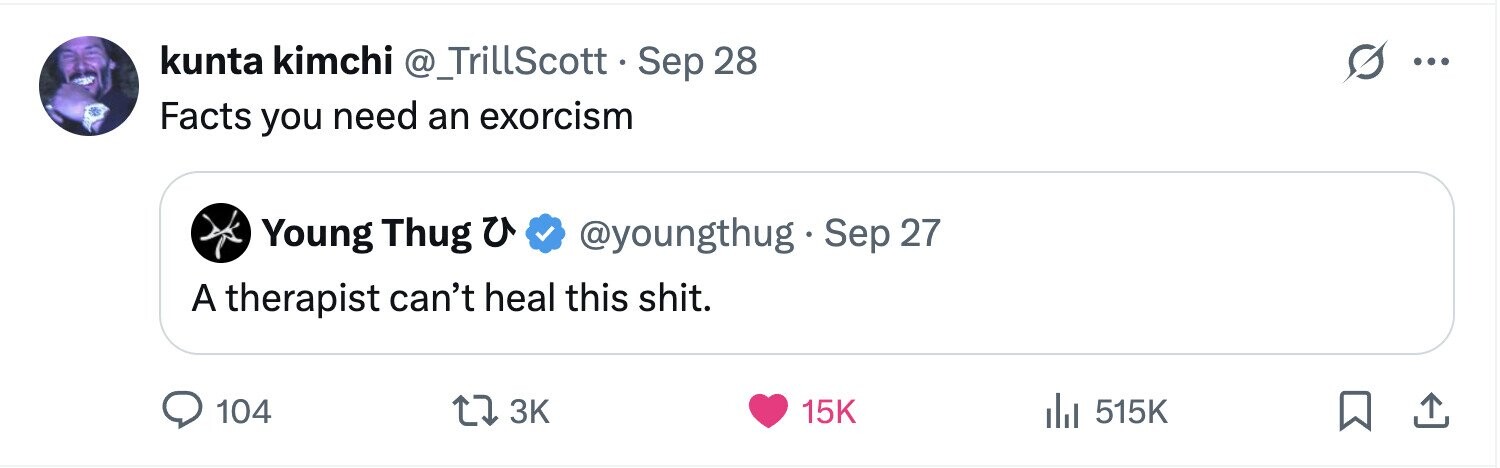 kunta kimchi @_TrillScott.Sep 28 ... Facts you need an exorcism @youngthug Sep 27 Young Thug u A therapist can't heal this shit. 104 3K 15K 515K 