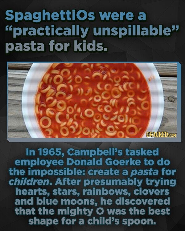 Spaghettios were a practically unspillable pasta for kids. 0:oc0 CRACKED In 1965, Campbell's tasked employee Donald Goerke to do the impossible: create a pasta for children. After presumably trying hearts, stars, rainbows, clovers and blue moons, he discovered that the mighty O was the best shape for a child's spoon.