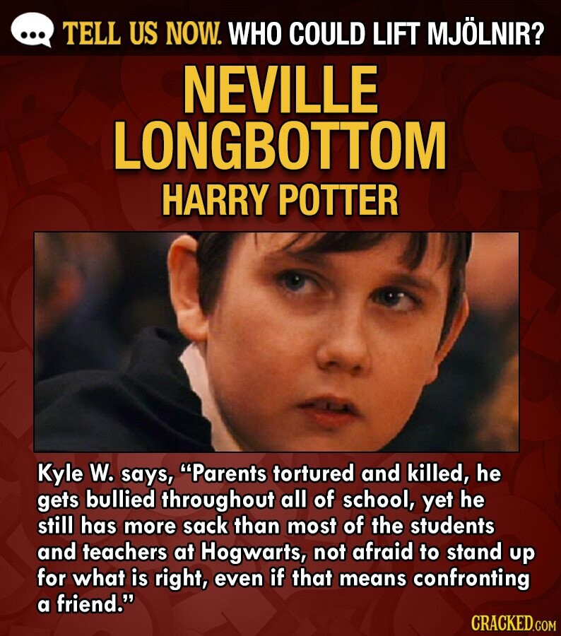 ... TELL US NOW. WHO COULD LIFT MJÖLNIR? NEVILLE LONGBOTTOM HARRY POTTER Kyle W. says, Parents tortured and killed, he gets bullied throughout all of school, yet he still has more sack than most of the students and teachers at Hogwarts, not afraid to stand up for what is right, even if that means confronting a friend. CRACKED.COM