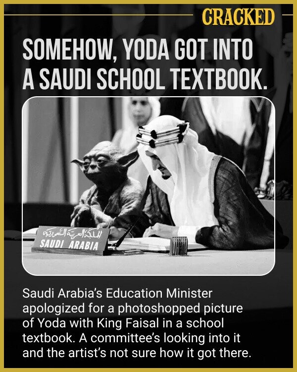 CRACKED SOMEHOW, YODA GOT INTO A SAUDI SCHOOL TEXTBOOK. المملكة العربية العردية SAUDI ARABIA Saudi Arabia's Education Minister apologized for a photoshopped picture of Yoda with King Faisal in a school textbook. A committee's looking into it and the artist's not sure how it got there.