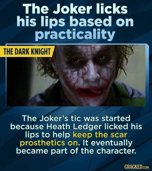 The Joker licks his lips based on practicality THE DARK KNIGHT The Joker's tic was started because Heath Ledger licked his lips to help keep the scar prosthetics on. It eventually became part of the character. CRACKED.COM