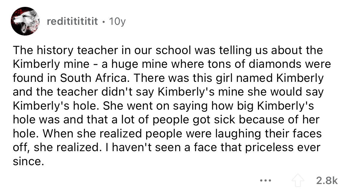 redititititit . 10y The history teacher in our school was telling us about the Kimberly mine - a huge mine where tons of diamonds were found in South Africa. There was this girl named Kimberly and the teacher didn't say Kimberly's mine she would say Kimberly's hole. She went on saying how big Kimberly's hole was and that a lot of people got sick because of her hole. When she realized people were laughing their faces off, she realized. I haven't seen a face that priceless ever since. ... 2.8k 