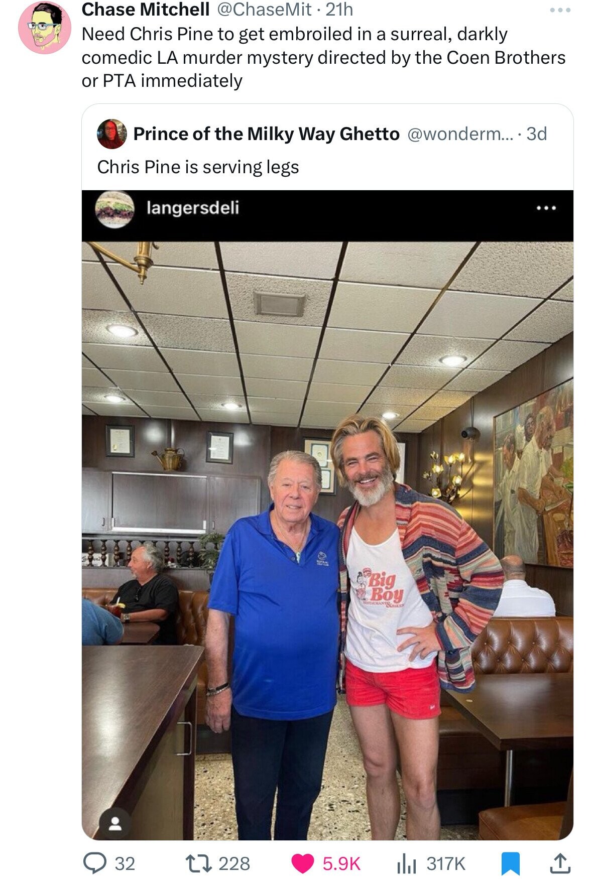 Chase Mitchell @ChaseMit . 21h ... Need Chris Pine to get embroiled in a surreal, darkly comedic LA murder mystery directed by the Coen Brothers or PTA immediately Prince of the Milky Way Ghetto @wonderm... . . 3d Chris Pine is serving legs langersdeli Big Boy 32 228 5.9K 317K 