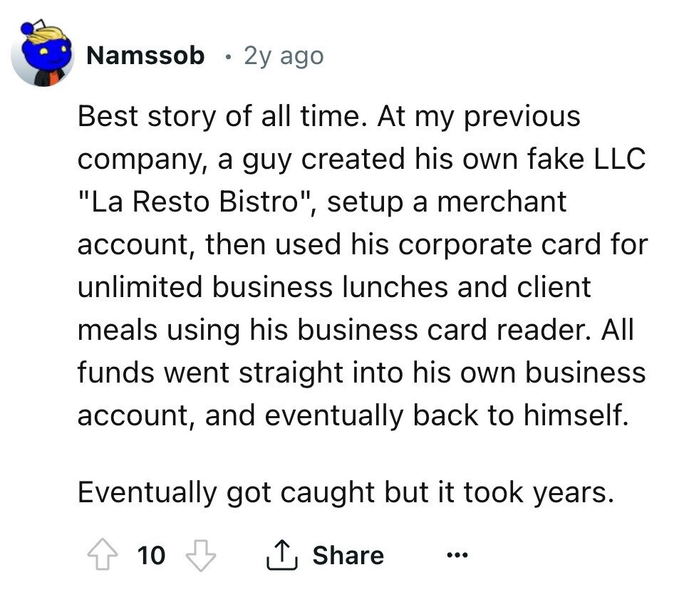 Namssob 2y ago Best story of all time. At my previous company, a guy created his own fake LLC La Resto Bistro, setup a merchant account, then used his corporate card for unlimited business lunches and client meals using his business card reader. All funds went straight into his own business account, and eventually back to himself. Eventually got caught but it took years. 10 Share ...