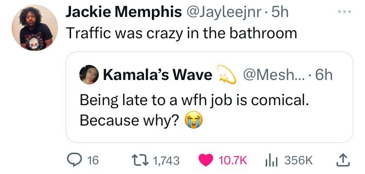 Jackie Memphis @Jayleejnr • 5h Traffic was crazy in the bathroom MUS JAYOR Kamala's Wave @Mesh... 6h Being late to a wfh job is comical. Because why? 16 1,743 10.7K 356K 