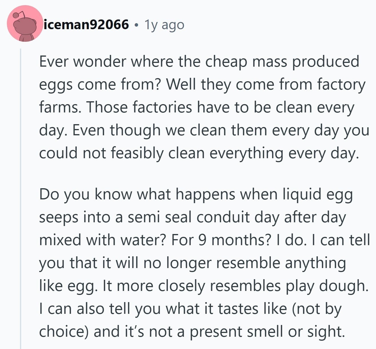 iceman92066 1y ago Ever wonder where the cheap mass produced eggs come from? Well they come from factory farms. Those factories have to be clean every day. Even though we clean them every day you could not feasibly clean everything every day. Do you know what happens when liquid egg seeps into a semi seal conduit day after day mixed with water? For 9 months? I do. I can tell you that it will no longer resemble anything like egg. It more closely resembles play dough. I can also tell you what it tastes like (not by choice) and it's