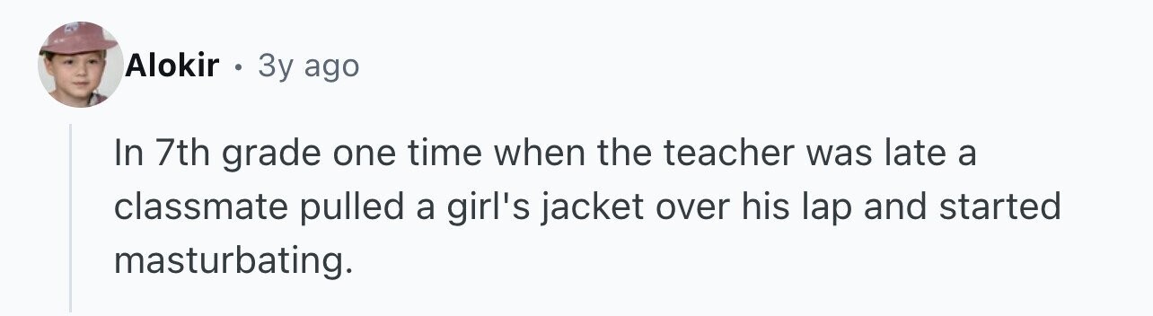 Alokir . 3y ago In 7th grade one time when the teacher was late a classmate pulled a girl's jacket over his lap and started masturbating.