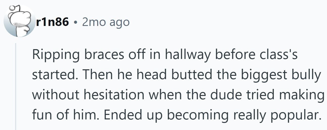 r1n86 . 2mo ago Ripping braces off in hallway before class's started. Then he head butted the biggest bully without hesitation when the dude tried making fun of him. Ended up becoming really popular.