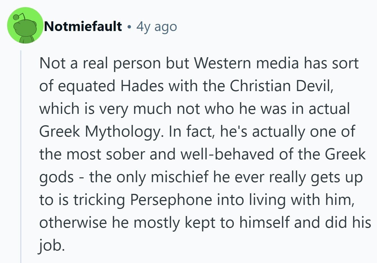 Notmiefault 4y ago Not a real person but Western media has sort of equated Hades with the Christian Devil, which is very much not who he was in actual Greek Mythology. In fact, he's actually one of the most sober and well-behaved of the Greek gods - the only mischief he ever really gets up to is tricking Persephone into living with him, otherwise he mostly kept to himself and did his job.