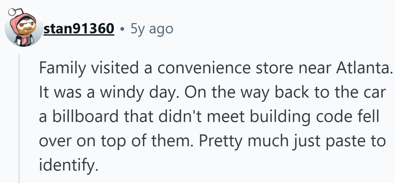 stan91360 5y ago Family visited a convenience store near Atlanta. It was a windy day. On the way back to the car a billboard that didn't meet building code fell over on top of them. Pretty much just paste to identify.