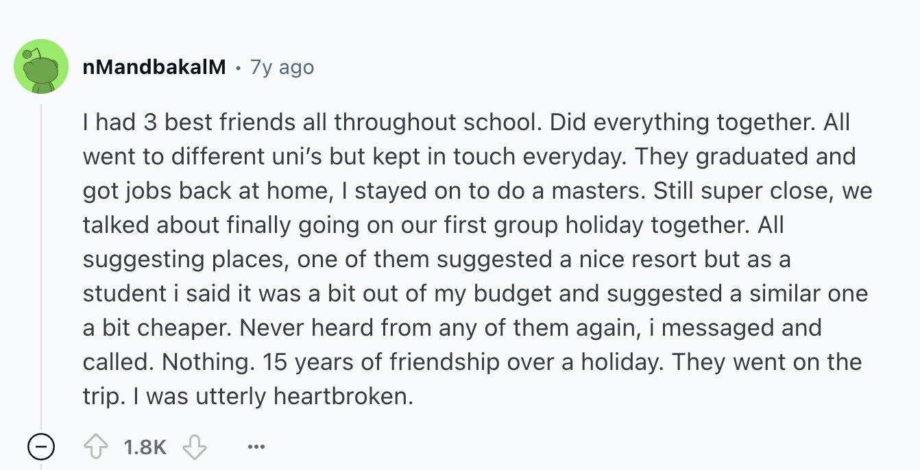 nMandbakalM 7y ago I had 3 best friends all throughout school. Did everything together. All went to different uni's but kept in touch everyday. They graduated and got jobs back at home, I stayed on to do a masters. Still super close, we talked about finally going on our first group holiday together. All suggesting places, one of them suggested a nice resort but as a student i said it was a bit out of my budget and suggested a similar one a bit cheaper. Never heard from any of them again, i messaged and called. Nothing. 15 years of