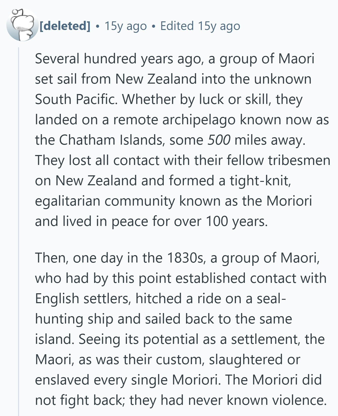  15y ago Edited 15y ago Several hundred years ago, a group of Maori set sail from New Zealand into the unknown South Pacific. Whether by luck or skill, they landed on a remote archipelago known now as the Chatham Islands, some 500 miles away. They lost all contact with their fellow tribesmen on New Zealand and formed a tight-knit, egalitarian community known as the Moriori and lived in peace for over 100 years. Then, one day in the 1830s, a group of Maori, who had by this point established contact with English settlers, hitched a ride on a seal- 